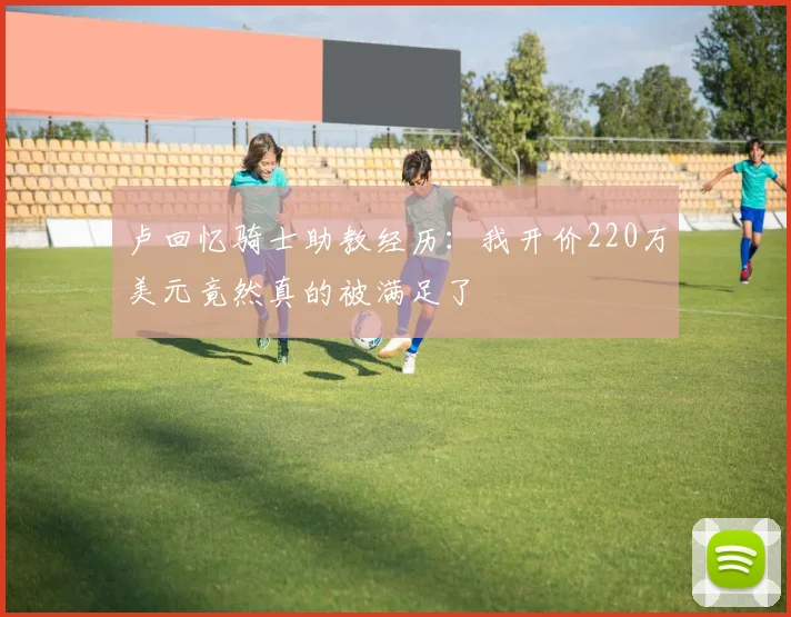 卢回忆骑士助教经历：我开价220万美元竟然真的被满足了
