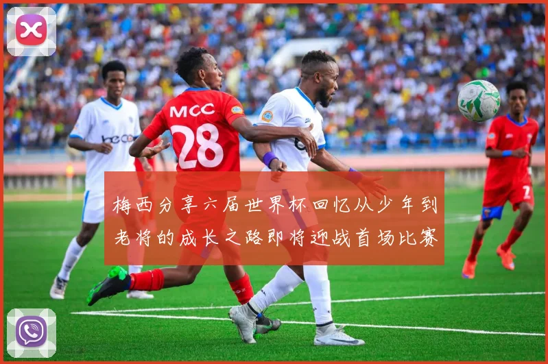 梅西分享六届世界杯回忆从少年到老将的成长之路即将迎战首场比赛