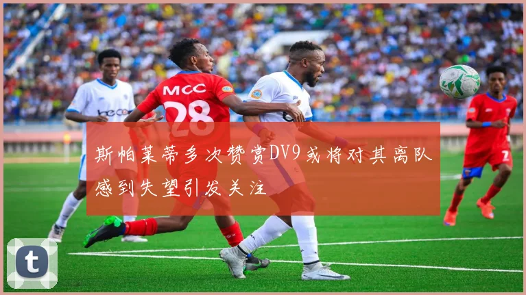 斯帕莱蒂多次赞赏DV9或将对其离队感到失望引发关注