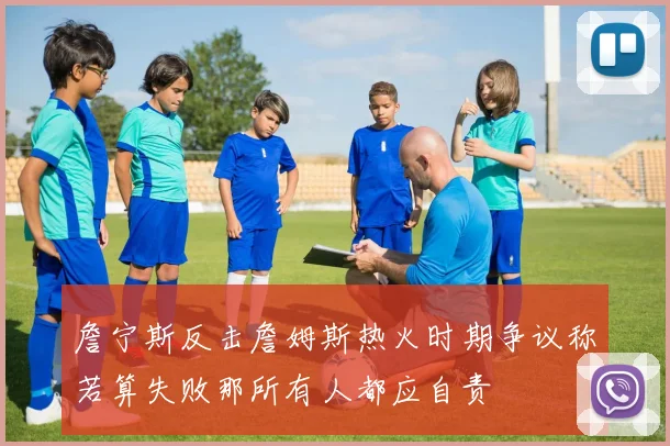 詹宁斯反击詹姆斯热火时期争议称若算失败那所有人都应自责