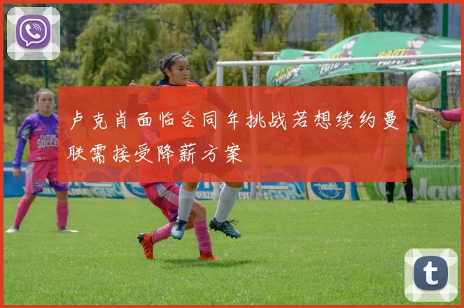 卢克肖面临合同年挑战若想续约曼联需接受降薪方案