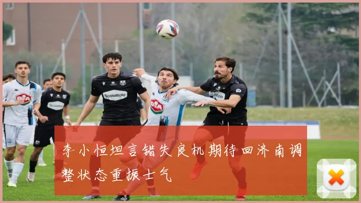 李小恒坦言错失良机期待回济南调整状态重振士气
