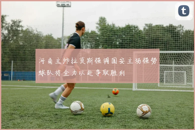 河南主帅拉莫斯强调国安主场强势球队将全力以赴争取胜利