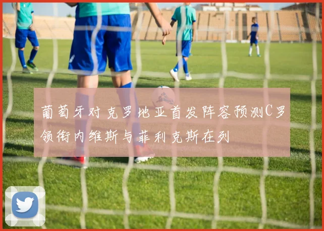 葡萄牙对克罗地亚首发阵容预测C罗领衔内维斯与菲利克斯在列