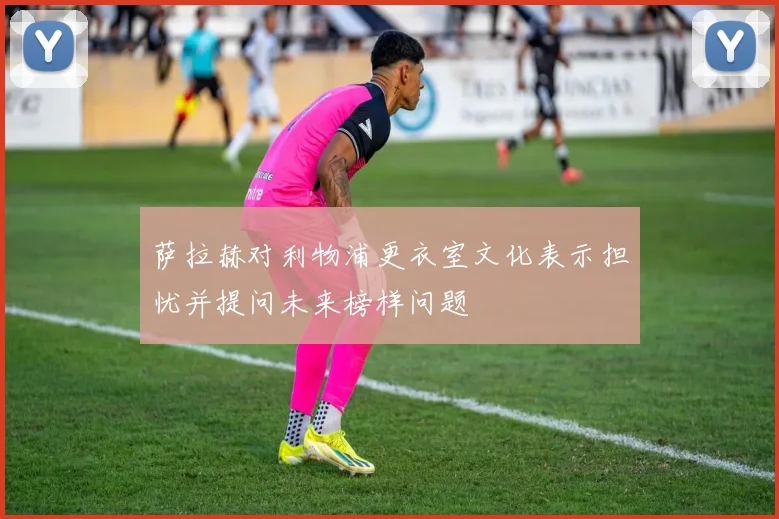 萨拉赫对利物浦更衣室文化表示担忧并提问未来榜样问题